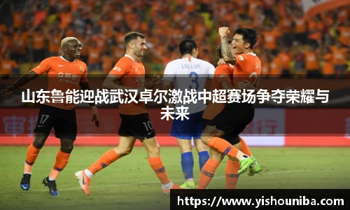 山东鲁能迎战武汉卓尔激战中超赛场争夺荣耀与未来
